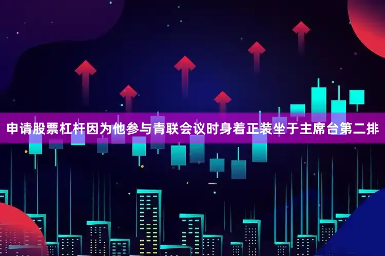 申请股票杠杆因为他参与青联会议时身着正装坐于主席台第二排