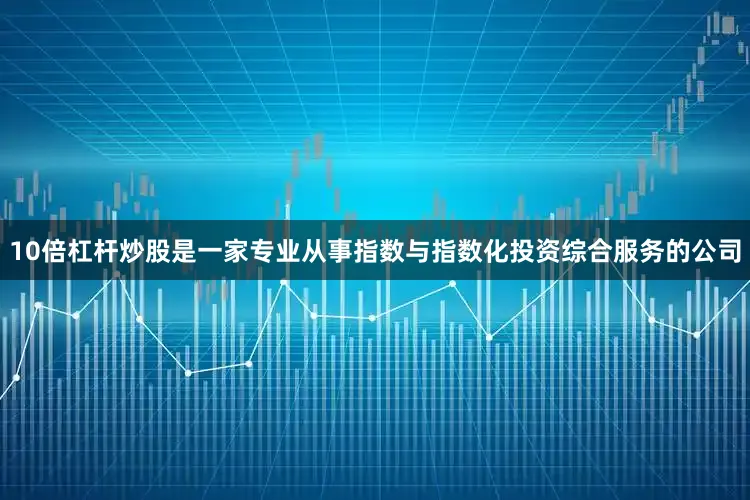 10倍杠杆炒股是一家专业从事指数与指数化投资综合服务的公司