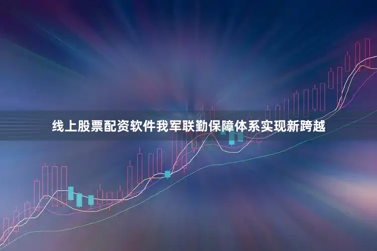 线上股票配资软件我军联勤保障体系实现新跨越