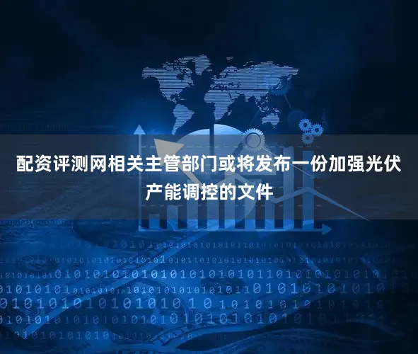 配资评测网相关主管部门或将发布一份加强光伏产能调控的文件
