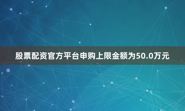 股票配资官方平台申购上限金额为50.0万元